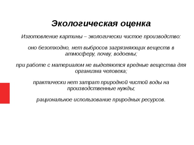 Экологическая оценка Изготовление картины – экологически чистое производство: оно безотходно, нет выбросов загрязняющих веществ в атмосферу, почву, водоемы; при работе с материалом не выделяются вредные вещества для организма человека; практически нет затрат природной чистой воды на производственные нужды; рациональное использование природных ресурсов.  