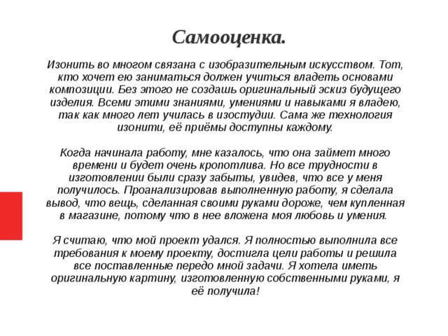 Самооценка. Изонить во многом связана с изобразительным искусством. Тот, кто хочет ею заниматься должен учиться владеть основами композиции. Без этого не создашь оригинальный эскиз будущего изделия. Всеми этими знаниями, умениями и навыками я владею, так как много лет училась в изостудии. Сама же технология изонити, её приёмы доступны каждому. Когда начинала работу, мне казалось, что она займет много времени и будет очень кропотлива. Но все трудности в изготовлении были сразу забыты, увидев, что все у меня получилось. Проанализировав выполненную работу, я сделала вывод, что вещь, сделанная своими руками дороже, чем купленная в магазине, потому что в нее вложена моя любовь и умения. Я считаю, что мой проект удался. Я полностью выполнила все требования к моему проекту, достигла цели работы и решила все поставленные передо мной задачи. Я хотела иметь оригинальную картину, изготовленную собственными руками, я её получила!   