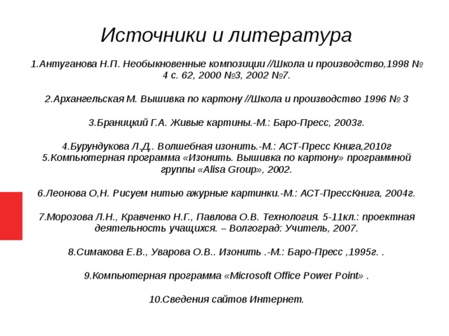 Источники и литература 1.Антуганова Н.П. Необыкновенные композиции //Школа и производство,1998 № 4 с. 62, 2000 №3, 2002 №7. 2.Архангельская М. Вышивка по картону //Школа и производство 1996 № 3 3.Браницкий Г.А. Живые картины.-М.: Баро-Пресс, 2003г. 4.Бурундукова Л.Д.. Волшебная изонить.-М.: АСТ-Пресс Книга,2010г 5.Компьютерная программа «Изонить. Вышивка по картону» программной группы «Аlisa Group», 2002. 6.Леонова О,Н. Рисуем нитью ажурные картинки.-М.: АСТ-ПрессКнига, 2004г. 7.Морозова Л.Н., Кравченко Н.Г., Павлова О.В. Технология. 5-11кл.: проектная деятельность учащихся. – Волгоград: Учитель, 2007. 8.Симакова Е.В., Уварова О.В.. Изонить .-М.: Баро-Пресс ,1995г. . 9.Компьютерная программа «Microsoft Office Power Point» . 10.Сведения сайтов Интернет.   