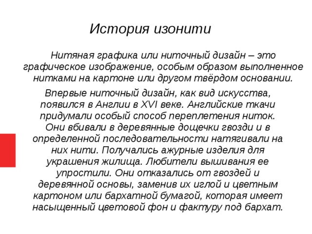 История изонити  Нитяная графика или ниточный дизайн – это графическое изображение, особым образом выполненное нитками на картоне или другом твёрдом основании.  Впервые ниточный дизайн, как вид искусства, появился в Англии в XVI веке. Английские ткачи придумали особый способ переплетения ниток. Они вбивали в деревянные дощечки гвозди и в определенной последовательности натягивали на них нити. Получались ажурные изделия для украшения жилища. Любители вышивания ее упростили. Они отказались от гвоздей и деревянной основы, заменив их иглой и цветным картоном или бархатной бумагой, которая имеет насыщенный цветовой фон и фактуру под бархат.   