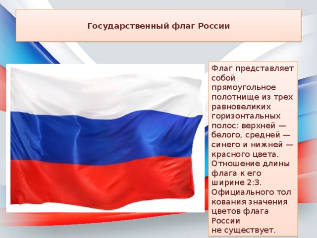  Государственный флаг России   Флаг представляет собой прямоугольное полотнище из трех равновеликих горизонтальных полос: верхней — белого, средней — синего и нижней — красного цвета. Отношение длины флага к его ширине 2:3. Официального толкования значения цветов флага России не существует. 