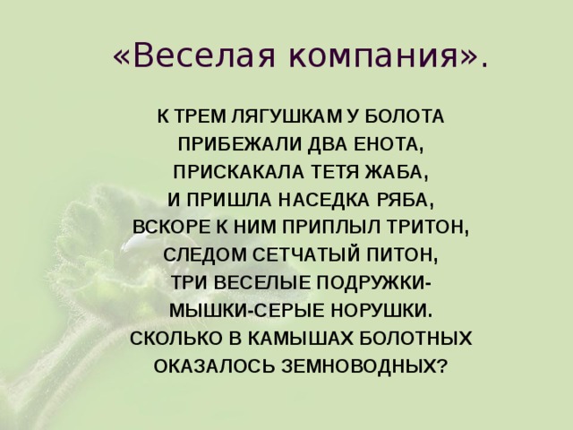 «Веселая компания». К ТРЕМ ЛЯГУШКАМ У БОЛОТА ПРИБЕЖАЛИ ДВА ЕНОТА, ПРИСКАКАЛА ТЕТЯ ЖАБА, И ПРИШЛА НАСЕДКА РЯБА, ВСКОРЕ К НИМ ПРИПЛЫЛ ТРИТОН, СЛЕДОМ СЕТЧАТЫЙ ПИТОН, ТРИ ВЕСЕЛЫЕ ПОДРУЖКИ- МЫШКИ-СЕРЫЕ НОРУШКИ. СКОЛЬКО В КАМЫШАХ БОЛОТНЫХ ОКАЗАЛОСЬ ЗЕМНОВОДНЫХ? 