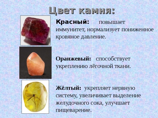Цвет камня: Красный:   повышает иммунитет, нормализует пониженное кровяное давление. Оранжевый:  способствует укреплению лёгочной ткани. Жёлтый: укрепляет нервную систему, увеличивает выделение желудочного сока, улучшает пищеварение. 