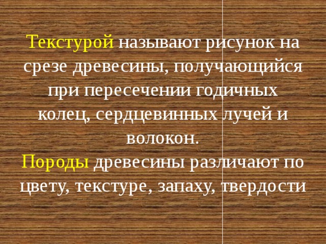 Текстурой называют рисунок на срезе древесины, получающийся при пересечении годичных колец, сердцевинных лучей и волокон.  Породы древесины различают по цвету, текстуре, запаху, твердости 