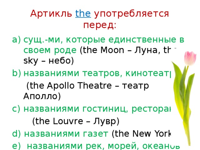 Артикль the употребляется перед: сущ.-ми, которые единственные в своем роде (the Moon – Луна, the sky – небо) названиями театров, кинотеатров  (the Apollo Theatre – театр Аполло) названиями гостиниц, ресторанов  (the Louvre – Лувр) d) названиями газет (the New Yorker) e) названиями рек, морей, океанов (the Pacific Ocean – Тихий океан) 