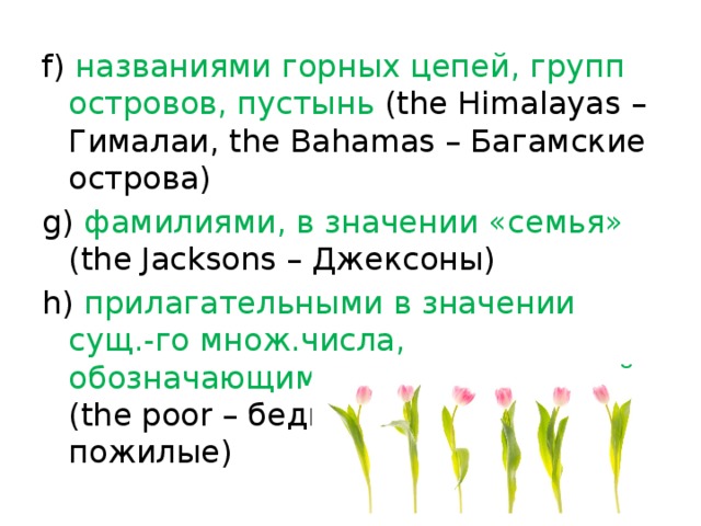 f) названиями горных цепей, групп островов, пустынь (the Himalayas – Гималаи, the Bahamas – Багамские острова) g) фамилиями, в значении «семья» (the Jacksons – Джексоны) h) прилагательными в значении сущ.-го множ.числа, обозначающими категории людей (the poor – бедные, the old – пожилые) 