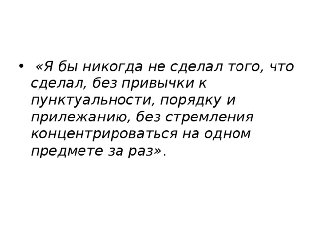   «Я бы никогда не сделал того, что сделал, без привычки к пунктуальности, порядку и прилежанию, без стремления концентрироваться на одном предмете за раз» .  