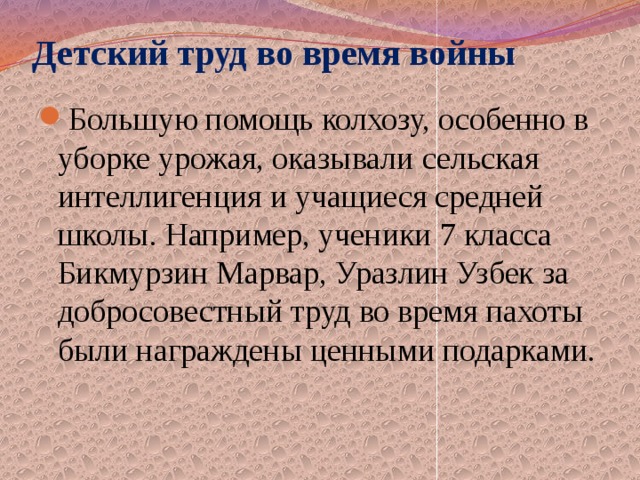 Детский труд во время войны   Большую помощь колхозу, особенно в уборке урожая, оказывали сельская интеллигенция и учащиеся средней школы. Например, ученики 7 класса Бикмурзин Марвар, Уразлин Узбек за добросовестный труд во время пахоты были награждены ценными подарками. 