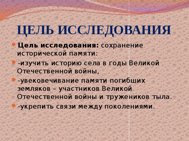  ЦЕЛЬ ИССЛЕДОВАНИЯ Цель исследования:  сохранение исторической памяти: -изучить историю села в годы Великой Отечественной войны, -увековечивание памяти погибших земляков – участников Великой Отечественной войны и тружеников тыла. -укрепить связи между поколениями. 