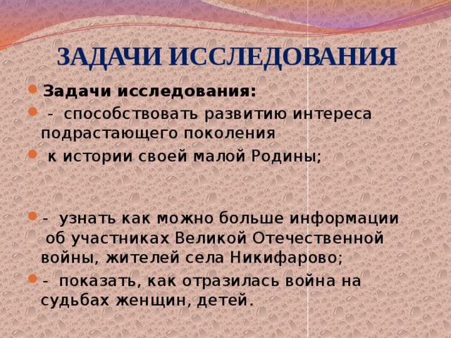  ЗАДАЧИ ИССЛЕДОВАНИЯ Задачи исследования:   -  способствовать развитию интереса подрастающего поколения  к истории своей малой Родины;                                                                                                                -  узнать как можно больше информации  об участниках Великой Отечественной войны, жителей села Никифарово; -  показать, как отразилась война на судьбах женщин, детей. 