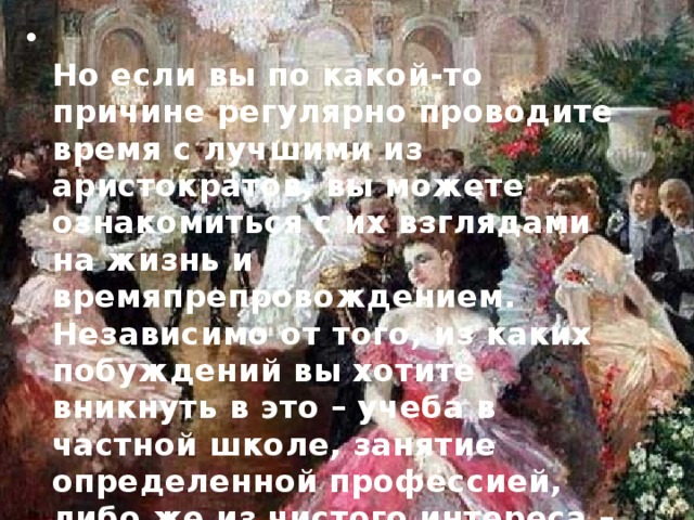  Но если вы по какой-то причине регулярно проводите время с лучшими из аристократов, вы можете ознакомиться с их взглядами на жизнь и времяпрепровождением. Независимо от того, из каких побуждений вы хотите вникнуть в это – учеба в частной школе, занятие определенной профессией, либо же из чистого интереса – такие знания могут вам пригодиться.   