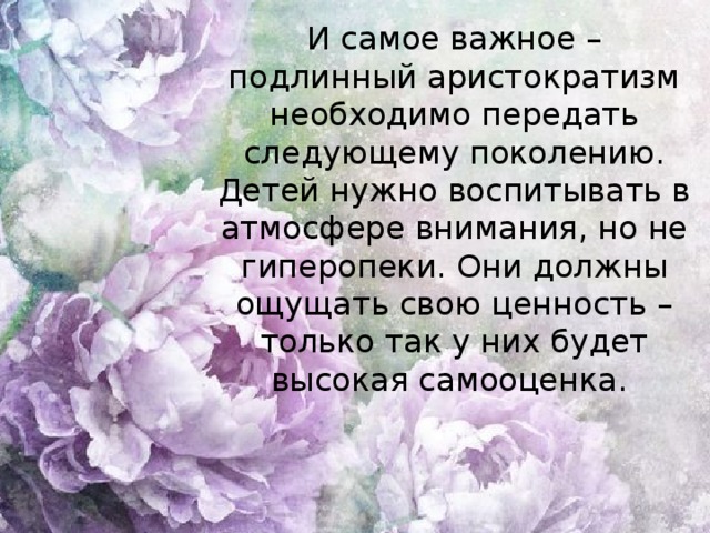 И самое важное – подлинный аристократизм необходимо передать следующему поколению. Детей нужно воспитывать в атмосфере внимания, но не гиперопеки. Они должны ощущать свою ценность – только так у них будет высокая самооценка.  