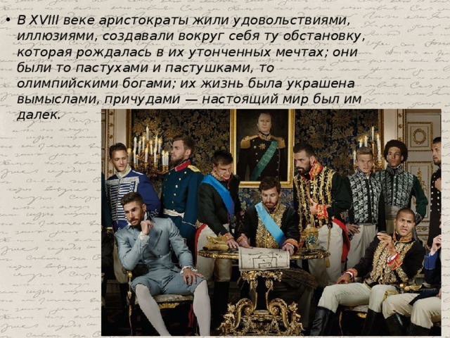 В XVIII веке аристократы жили удовольствиями, иллюзиями, создавали вокруг себя ту обстановку, которая рождалась в их утонченных мечтах; они были то пастухами и пастушками, то олимпийскими богами; их жизнь была украшена вымыслами, причудами — настоящий мир был им далек. 