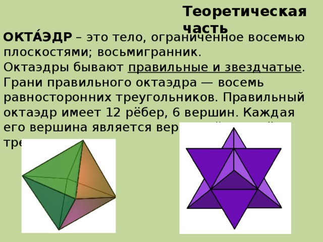 Теоретическая часть ОКТА́ЭДР – это тело, ограниченное восемью плоскостями; восьмигранник. Октаэдры бывают правильные и звездчатые . Грани правильного октаэдра — восемь равносторонних треугольников. Правильный октаэдр имеет 12 рёбер, 6 вершин. Каждая его вершина является вершиной четырёх треугольников.  