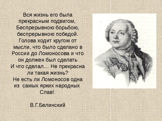   Вся жизнь его была прекрасным подвигом,  Беспрерывною борьбою, беспрерывною победой.  Голова ходит кругом от мысли, что было сделано в России до Ломоносова и что он должен был сделать  И что сделал… Не прекрасна ли такая жизнь?  Не есть ли Ломоносов одна из самых ярких народных  Слав!  В.Г.Белинский        