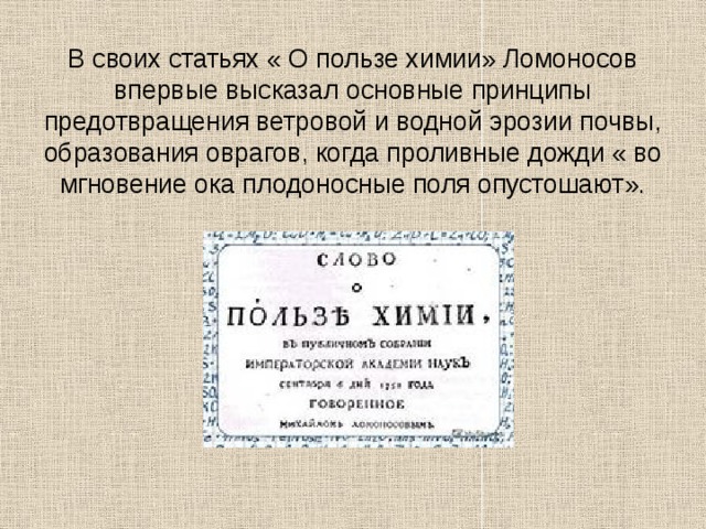 В своих статьях « О пользе химии» Ломоносов впервые высказал основные принципы предотвращения ветровой и водной эрозии почвы, образования оврагов, когда проливные дожди « во мгновение ока плодоносные поля опустошают». 