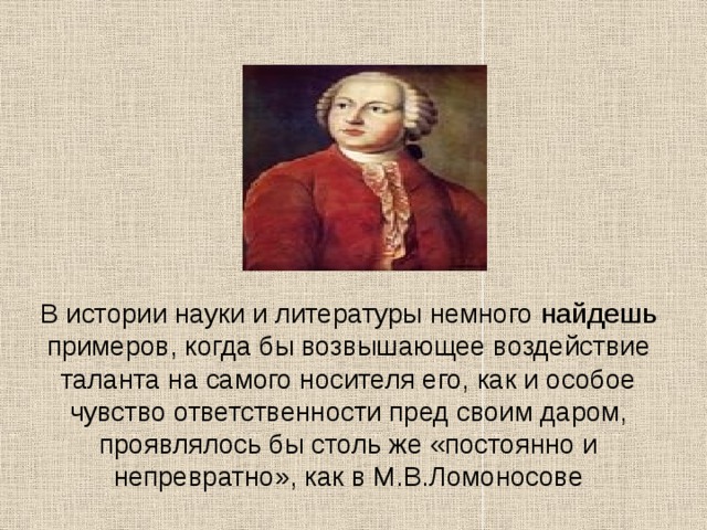 В истории науки и литературы немного найдешь примеров, когда бы возвышающее воздействие таланта на самого носителя его, как и особое чувство ответственности пред своим даром, проявлялось бы столь же «постоянно и непревратно», как в М.В.Ломоносове 