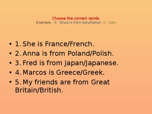 Choose the correct words.  Example: 0. Silvia is from Italy/Italian.  0.- Italy    1.  She is France/French. 2.  Anna is from Poland/Polish. 3.  Fred is from Japan/Japanese. 4.  Marcos is Greece/Greek. 5.  My friends are from Great Britain/British. 