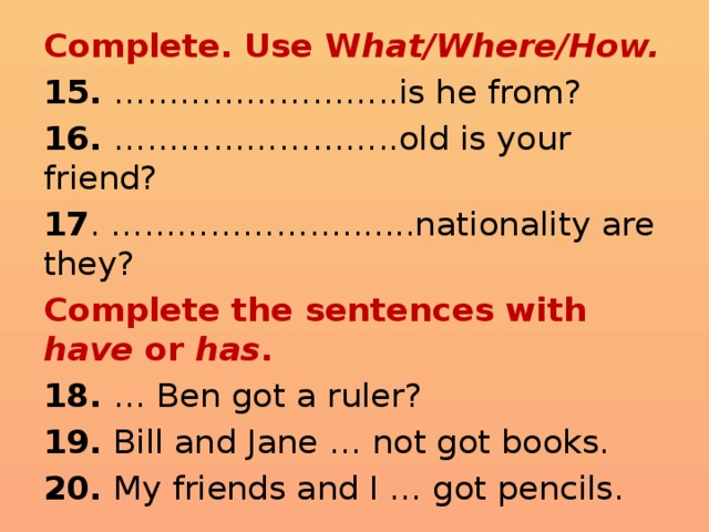 Complete. Use W hat/Where/How. 15. ……………………..is he from? 16. ……………………..old is your friend? 17 . ………………….......nationality are they? Complete the sentences with have or has . 18. … Ben got a ruler? 19. Bill and Jane … not got books. 20. My friends and I … got pencils. 