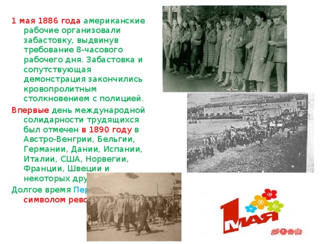 1 мая 1886 года американские рабочие организовали забастовку, выдвинув требование 8-часового рабочего дня. Забастовка и сопутствующая демонстрация закончились кровопролитным столкновением с полицией. Впервые день международной солидарности трудящихся был отмечен в 1890 году в Австро-Венгрии, Бельгии, Германии, Дании, Испании, Италии, США, Норвегии, Франции, Швеции и некоторых других странах. Долгое время Первомай был символом революции. 