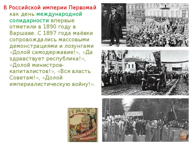 В Российской империи Первомай как день международной солидарности впервые отметили в 1890 году в Варшаве. С 1897 года маёвки сопровождались массовыми демонстрациями и лозунгами «Долой самодержавие!», «Да здравствует республика!», «Долой министров-капиталистов!», «Вся власть Советам!», «Долой империалистическую войну!». 