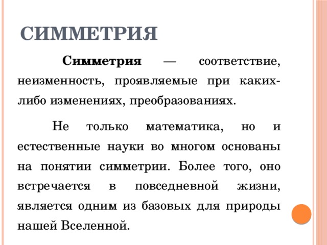 Симметрия  Симметрия — соответствие, неизменность, проявляемые при каких-либо изменениях, преобразованиях.  Не только математика, но и естественные науки во многом основаны на понятии симметрии. Более того, оно встречается в повседневной жизни, является одним из базовых для природы нашей Вселенной. 