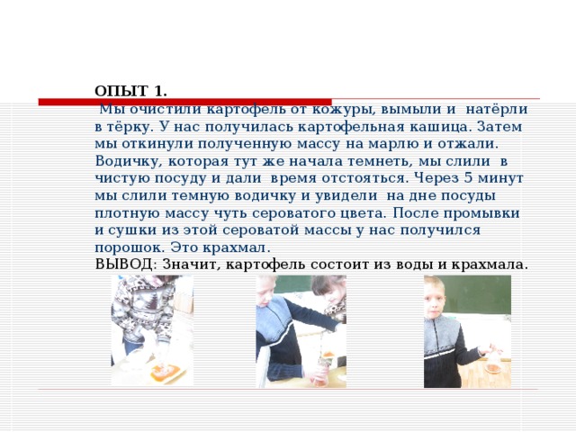 ОПЫТ 1.   Мы очистили картофель от кожуры, вымыли и натёрли в тёрку. У нас получилась картофельная кашица. Затем мы откинули полученную массу на марлю и отжали. Водичку, которая тут же начала темнеть, мы слили в чистую посуду и дали время отстояться. Через 5 минут мы слили темную водичку и увидели на дне посуды плотную массу чуть сероватого цвета. После промывки и сушки из этой сероватой массы у нас получился порошок. Это крахмал. ВЫВОД: Значит, картофель состоит из воды и крахмала. 