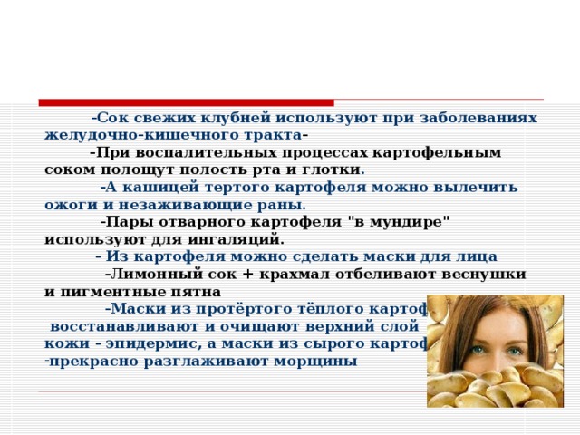 -Сок свежих клубней используют при заболеваниях желудочно-кишечного тракта -  -При воспалительных процессах картофельным соком полощут полость рта и глотки .  -А кашицей тертого картофеля можно вылечить ожоги и незаживающие раны.  -Пары отварного картофеля 