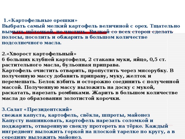    1.«Картофельные орешки» Выбрать самый мелкий картофель величиной с орех. Тщательно вымыть щёточкой, не чистить. Вилкой со всех сторон сделать полосы, посолить и обжарить в большом количестве подсолнечного масла.  2.«Хворост картофельный» 6 больших клубней картофеля, 2 стакана муки, яйцо, 0,5 ст. растительного масла, бульонная приправа. Картофель очистить отварить, пропустить через мясорубку. В полученную массу добавить приправу, муку, желток и перемешать. Белок взбить и осторожно соединить с полученной массой. Полученную массу выложить на доску с мукой, раскатать, нарезать ромбиками. Жарить в большом количестве масла до образования золотистой корочки.  3.Салат «Президентский» свежая капуста, картофель, свёкла, шпроты, майонез Капусту нашинковать, картофель нарезать соломкой и поджарить, отваренную свеклу протереть на тёрке. Каждый ингредиент выложить горкой на плоской тарелке по кругу, а в середину выложить майонез.  