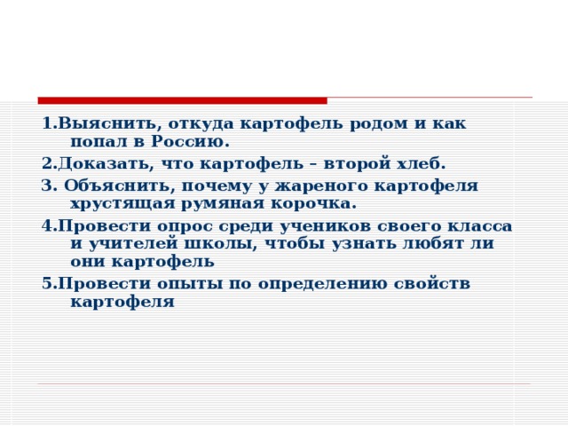 1.Выяснить, откуда картофель родом и как попал в Россию. 2.Доказать, что картофель – второй хлеб. 3. Объяснить, почему у жареного картофеля хрустящая румяная корочка. 4.Провести опрос среди учеников своего класса и учителей школы, чтобы узнать любят ли они картофель 5.Провести опыты по определению свойств картофеля 