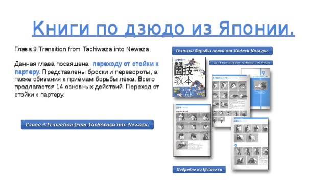 Книги по дзюдо из Японии.       Глава 9.Transition from Tachiwaza into Newaza. Данная глава посвящена переходу от стойки к партеру. Представлены броски и перевороты, а также сбивания к приёмам борьбы лёжа. Всего предлагается 14 основных действий. Переход от стойки к партеру. 