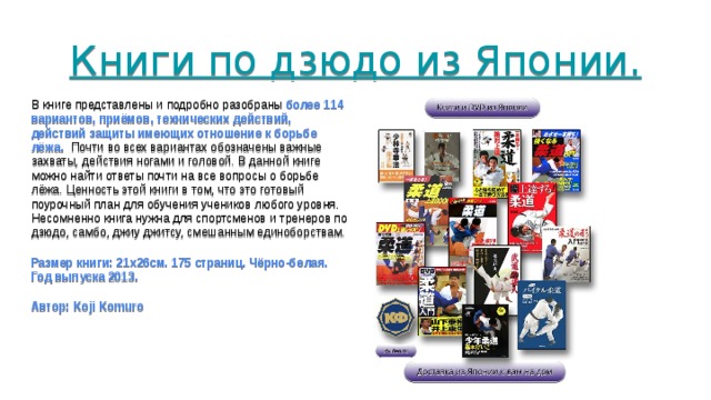 Книги по дзюдо из Японии.        В книге представлены и подробно разобраны более 114 вариантов, приёмов, технических действий, действий защиты имеющих отношение к борьбе лёжа. Почти во всех вариантах обозначены важные захваты, действия ногами и головой. В данной книге можно найти ответы почти на все вопросы о борьбе лёжа. Ценность этой книги в том, что это готовый поурочный план для обучения учеников любого уровня. Несомненно книга нужна для спортсменов и тренеров по дзюдо, самбо, джиу джитсу, смешанным единоборствам. Размер книги: 21x26см. 175 страниц. Чёрно-белая. Год выпуска 2013. Автор: Koji Komuro 