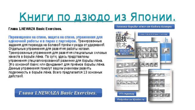 Книги по дзюдо из Японии.    Глава 1.NEWAZA Basic Exercises. Перемещение на спине, защита на спине, упражнения для одиночной работы и в парах с партнёром. Тренировочные задания для перехода на болевой приём и ухода от удержаний. Отдельные упражнения для развития работы ногами. Тренировочные упражнения для развития специальных силовых качеств в борьбе лёжа. По сути, здесь представлены упражнения специализированной разминки для борьбы лёжа. Это основной базис или фундамент для приёмов борьбы лёжа. Данные упражнения помогут вашим ученикам развить подвижность в борьбе лёжа. Всего предлагается 13 основных действий. 