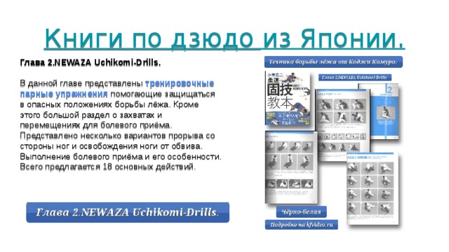 Книги по дзюдо из Японии.     Глава 2.NEWAZA Uchikomi-Drills. В данной главе представлены тренировочные парные упражнения помогающие защищаться в опасных положениях борьбы лёжа. Кроме этого большой раздел о захватах и перемещениях для болевого приёма. Представлено несколько вариантов прорыва со стороны ног и освобождения ноги от обвива. Выполнение болевого приёма и его особенности. Всего предлагается 18 основных действий. 