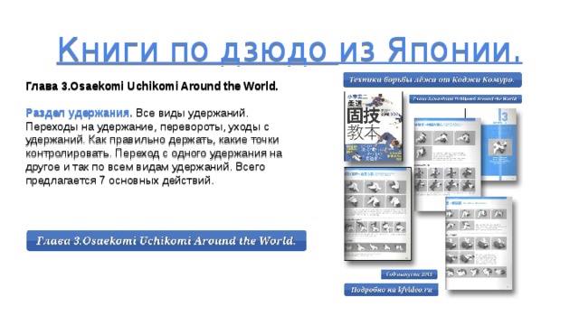 Книги по дзюдо из Японии.      Глава 3.Osaekomi Uchikomi Around the World. Раздел удержания. Все виды удержаний. Переходы на удержание, перевороты, уходы с удержаний. Как правильно держать, какие точки контролировать. Переход с одного удержания на другое и так по всем видам удержаний. Всего предлагается 7 основных действий.  