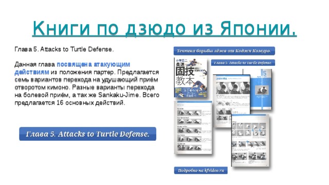 Книги по дзюдо из Японии.        Глава 5. Attacks to Turtle Defense. Данная глава посвящена атакующим действиям из положения партер. Предлагается семь вариантов перехода на удушающий приём отворотом кимоно. Разные варианты перехода на болевой приём, а так же Sankaku-Jime. Всего предлагается 16 основных действий. 