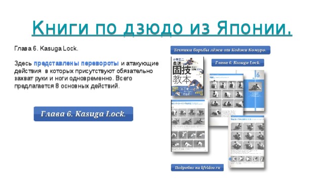 Книги по дзюдо из Японии.        Глава 6. Kasuga Lock. Здесь представлены перевороты и атакующие действия в которых присутствуют обязательно захват руки и ноги одновременно. Всего предлагается 8 основных действий. 
