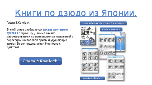 Книги по дзюдо из Японии.       Глава 8.Komlock. В этой главе разбирается захват локтевого сустава подмышку. Данный захват рассматривается со всевозможных положений с переходом на болевой приём и удушающий захват. Всего предлагается 8 основных действий. 