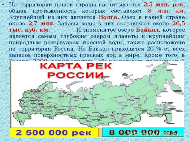 На территории нашей страны насчитывается 2,5 млн. рек , общая протяженность которых составляет 8 млн. км . Крупнейшей из них является Волга. Озер в нашей стране около 2,7 млн . Запасы воды в них составляют около 26,5 тыс. куб. км. И знаменитое озеро Байкал, которое является самым глубоким озером планеты и крупнейшим природным резервуаром пресной воды, также расположено на территории России. На Байкал приходится 20 % от всех запасов поверхностных пресных вод в мире. Кроме того, в России 2290 водохранилищ, объем которых превышает 1 млн. куб. м.