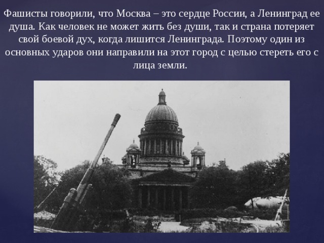 Фашисты говорили, что Москва – это сердце России, а Ленинград ее душа. Как человек не может жить без души, так и страна потеряет свой боевой дух, когда лишится Ленинграда. Поэтому один из основных ударов они направили на этот город с целью стереть его с лица земли. 