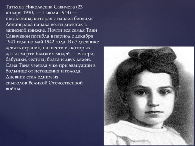 Татьяна Николаевна Савичева (23 января 1930,  — 1 июля 1944) — школьница, которая с начала блокады Ленинграда начала вести дневник в записной книжке. Почти вся семья Тани Савичевой погибла в период с декабря 1941 года по май 1942 года. В её дневнике девять страниц, на шести из которых даты смерти близких людей — матери, бабушки, сестры, брата и двух дядей. Сама Таня умерла уже при эвакуации в больнице от истощения и голода. Дневник стал одним из символов Великой Отечественной войны. 