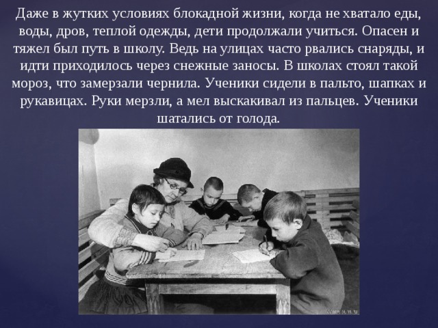 Даже в жутких условиях блокадной жизни, когда не хватало еды, воды, дров, теплой одежды, дети продолжали учиться. Опасен и тяжел был путь в школу. Ведь на улицах часто рвались снаряды, и идти приходилось через снежные заносы. В школах стоял такой мороз, что замерзали чернила. Ученики сидели в пальто, шапках и рукавицах. Руки мерзли, а мел выскакивал из пальцев. Ученики шатались от голода. 