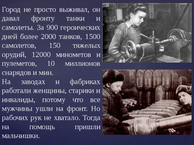 Город не просто выживал, он давал фронту танки и самолеты. За 900 героических дней более 2000 танков, 1500 самолетов, 150 тяжелых орудий, 12000 минометов и пулеметов, 10 миллионов снарядов и мин. На заводах и фабриках работали женщины, старики и инвалиды, потому что все мужчины ушли на фронт. Но рабочих рук не хватало. Тогда на помощь пришли мальчишки. 