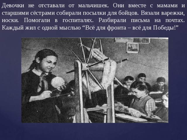 Девочки не отставали от мальчишек. Они вместе с мамами и старшими сёстрами собирали посылки для бойцов. Вязали варежки, носки. Помогали в госпиталях. Разбирали письма на почтах. Каждый жил с одной мыслью “Всё для фронта – всё для Победы!” 