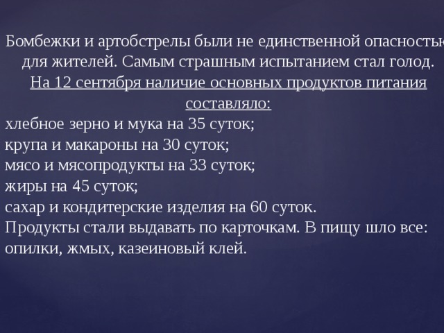 Бомбежки и артобстрелы были не единственной опасностью для жителей. Самым страшным испытанием стал голод.  На 12 сентября наличие основных продуктов питания составляло: хлебное зерно и мука на 35 суток; крупа и макароны на 30 суток; мясо и мясопродукты на 33 суток; жиры на 45 суток; сахар и кондитерские изделия на 60 суток. Продукты стали выдавать по карточкам. В пищу шло все: опилки, жмых, казеиновый клей. 