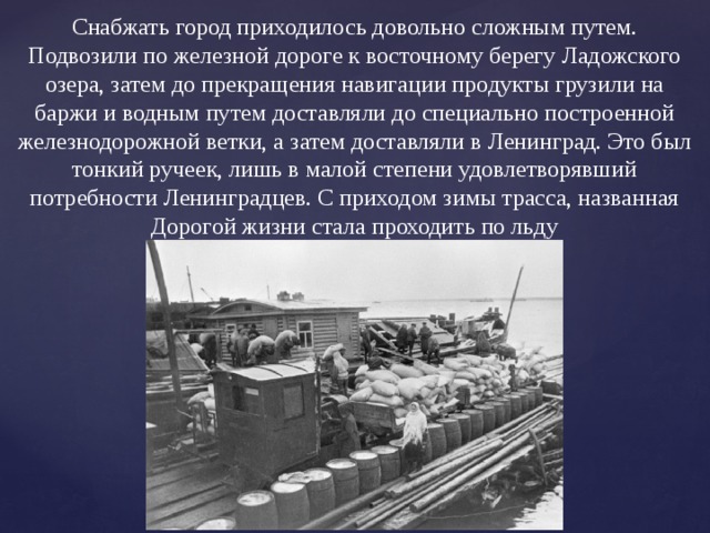 Снабжать город приходилось довольно сложным путем. Подвозили по железной дороге к восточному берегу Ладожского озера, затем до прекращения навигации продукты грузили на баржи и водным путем доставляли до специально построенной железнодорожной ветки, а затем доставляли в Ленинград. Это был тонкий ручеек, лишь в малой степени удовлетворявший потребности Ленинградцев. С приходом зимы трасса, названная Дорогой жизни стала проходить по льду 