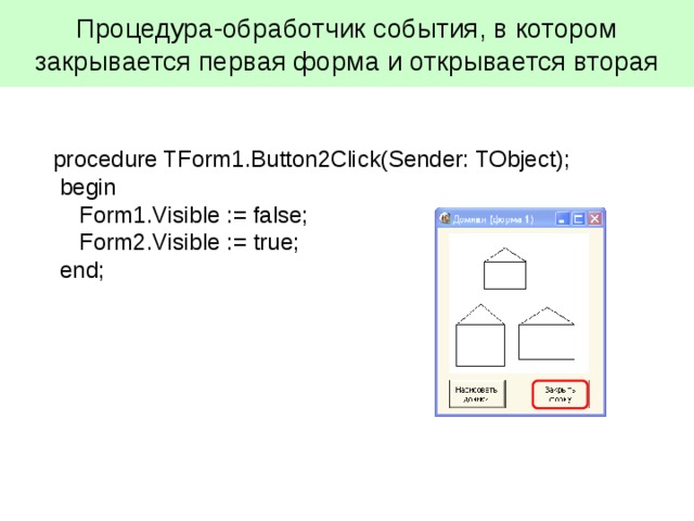 Процедура-обработчик события, в котором закрывается первая форма и открывается вторая procedure TForm1.Button2Click(Sender: TObject);  begin  Form1.Visible :=  false;  Form2.Visible :=  true;  end; 
