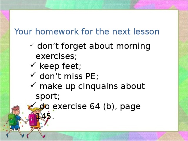 Your homework for the next lesson  don’t forget about morning exercises;  keep feet;  don’t miss PE;  make up cinquains about sport;  do exercise 64 (b), page 145. 