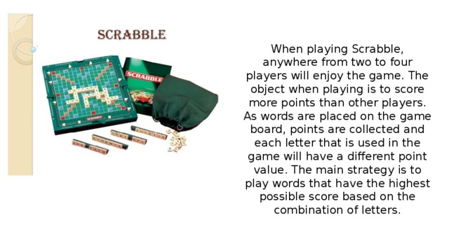 When playing Scrabble, anywhere from two to four players will enjoy the game. The object when playing is to score more points than other players. As words are placed on the game board, points are collected and each letter that is used in the game will have a different point value. The main strategy is to play words that have the highest possible score based on the combination of letters. 