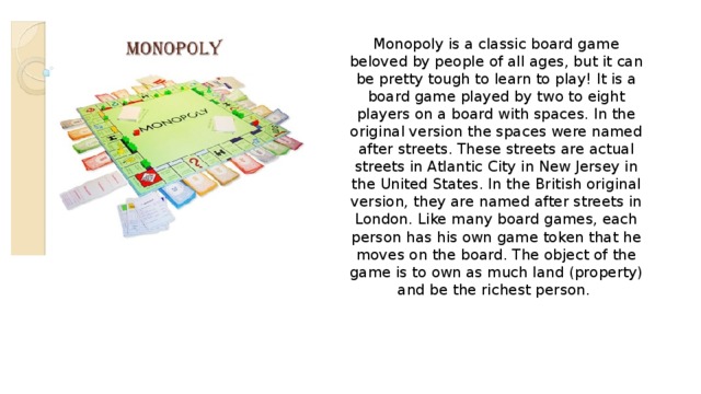 Monopoly is a classic board game beloved by people of all ages, but it can be pretty tough to learn to play! It is a board game played by two to eight players on a board with spaces. In the original version the spaces were named after streets. These streets are actual streets in Atlantic City in New Jersey in the United States. In the British original version, they are named after streets in London. Like many board games, each person has his own game token that he moves on the board. The object of the game is to own as much land (property) and be the richest person. 